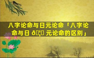 八字论命与日元论命「八字论命与日 🦄 元论命的区别」
